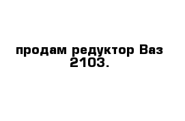 продам редуктор Ваз 2103.